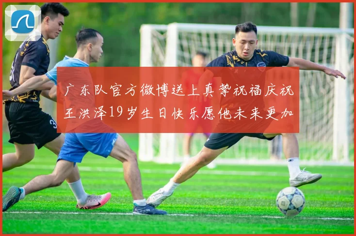 广东队官方微博送上真挚祝福庆祝王洪泽19岁生日快乐愿他未来更加辉煌