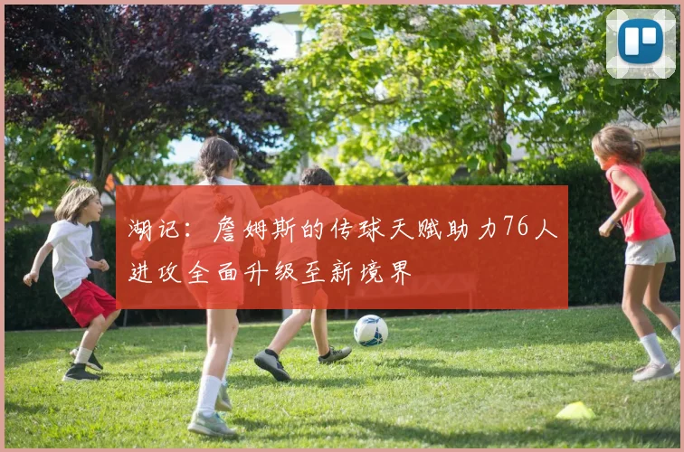湖记：詹姆斯的传球天赋助力76人进攻全面升级至新境界