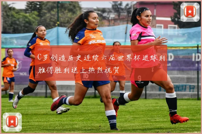 C罗创造历史连续六届世界杯进球利雅得胜利送上热烈祝贺