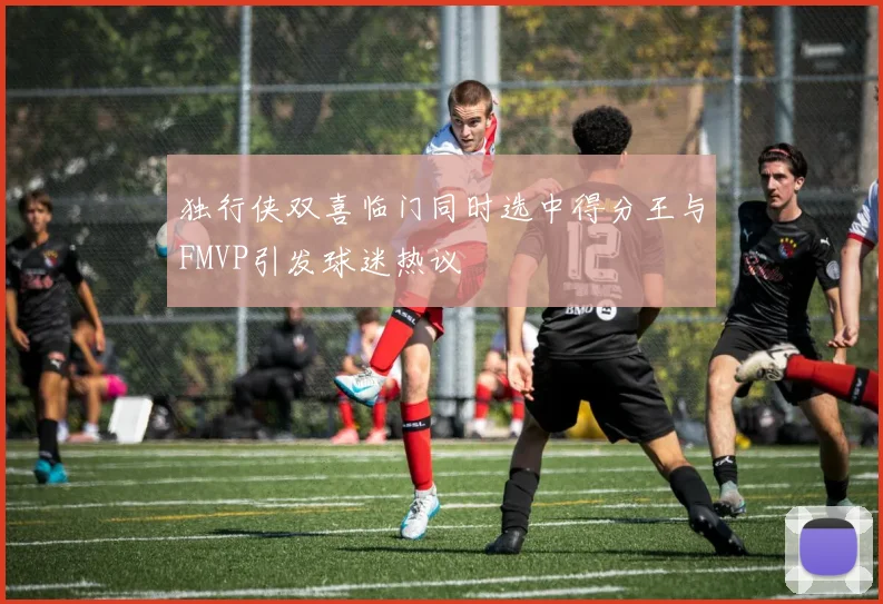 独行侠双喜临门同时选中得分王与FMVP引发球迷热议