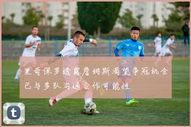 里奇保罗透露詹姆斯渴望争冠机会已与多队沟通合作可能性