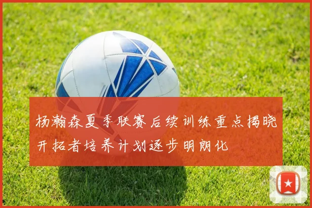 杨瀚森夏季联赛后续训练重点揭晓开拓者培养计划逐步明朗化