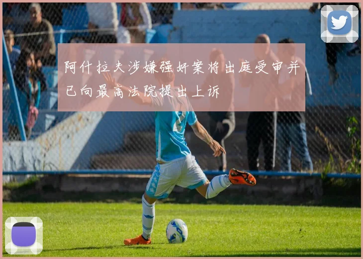 阿什拉夫涉嫌强奸案将出庭受审并已向最高法院提出上诉