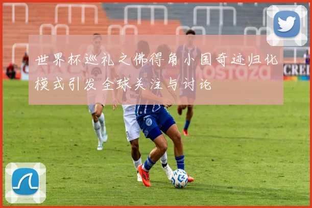 世界杯巡礼之佛得角小国奇迹归化模式引发全球关注与讨论