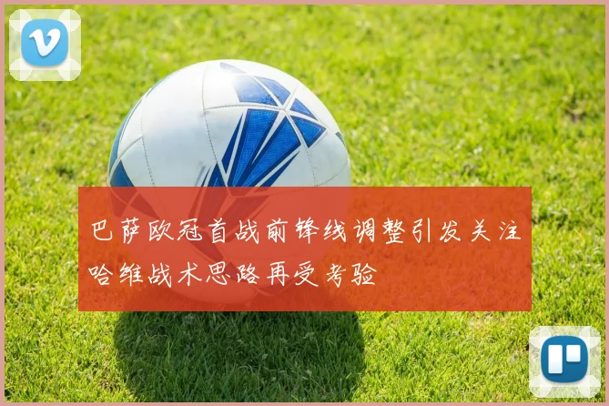 巴萨欧冠首战前锋线调整引发关注哈维战术思路再受考验