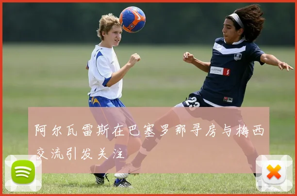 阿尔瓦雷斯在巴塞罗那寻房与梅西交流引发关注