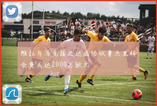 维拉与马竞接近达成协议鲁杰里转会费或达2000万欧元