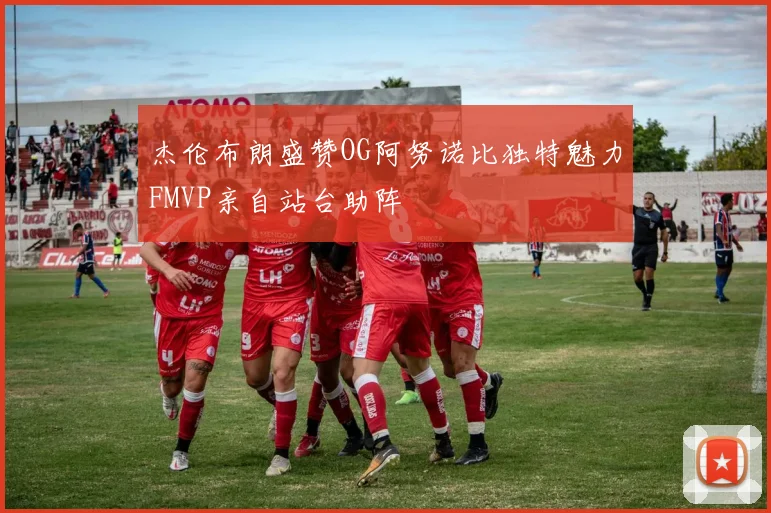 杰伦布朗盛赞OG阿努诺比独特魅力FMVP亲自站台助阵