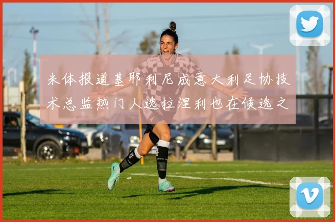 米体报道基耶利尼成意大利足协技术总监热门人选拉涅利也在候选之中