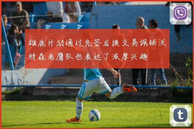 雄鹿计划通过先签后换交易佩顿沃特森老鹰队也表达了浓厚兴趣